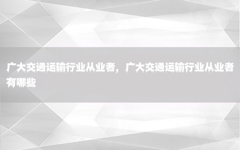 广大交通运输行业从业者，广大交通运输行业从业者有哪些