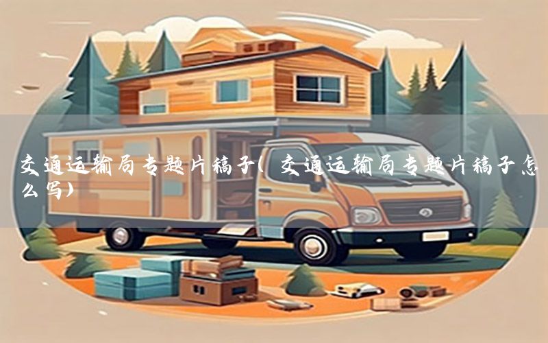 交通运输局专题片稿子（交通运输局专题片稿子怎么写）