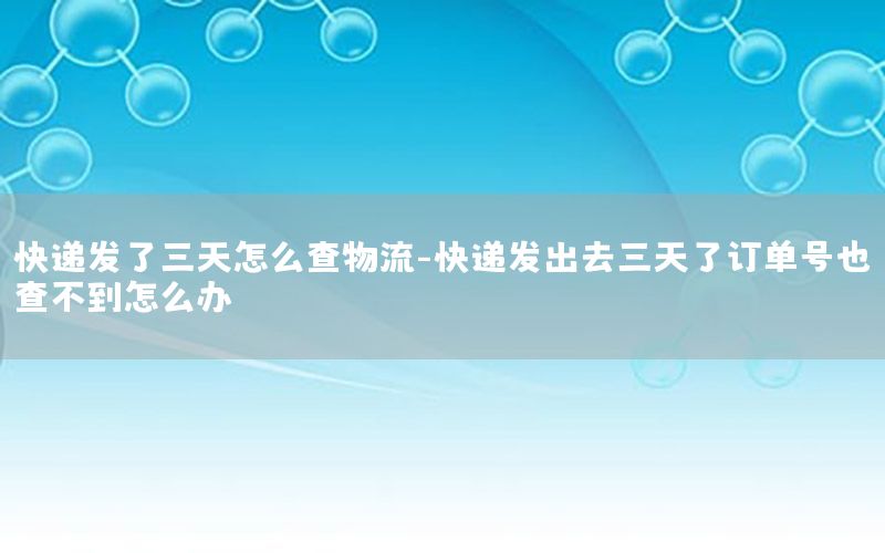 快递发了三天怎么查物流-快递发出去三天了订单号也查不到怎么办