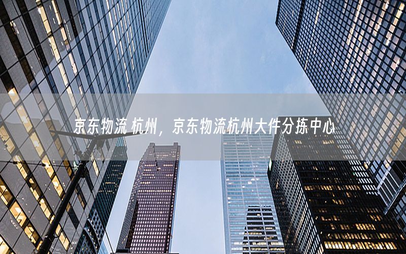 京东物流 杭州，京东物流杭州大件分拣中心