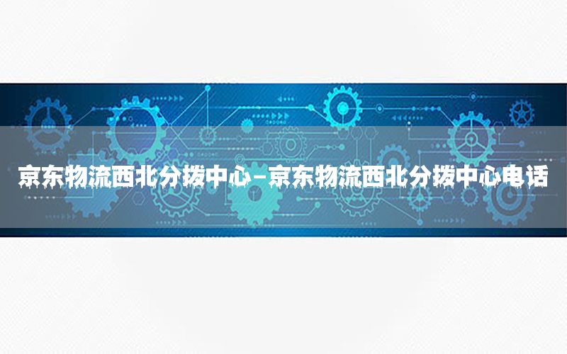 京东物流西北分拨中心-京东物流西北分拨中心电话
