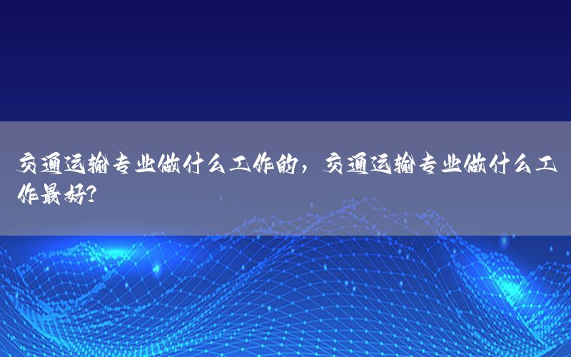 交通运输专业做什么工作的，交通运输专业做什么工作最好?