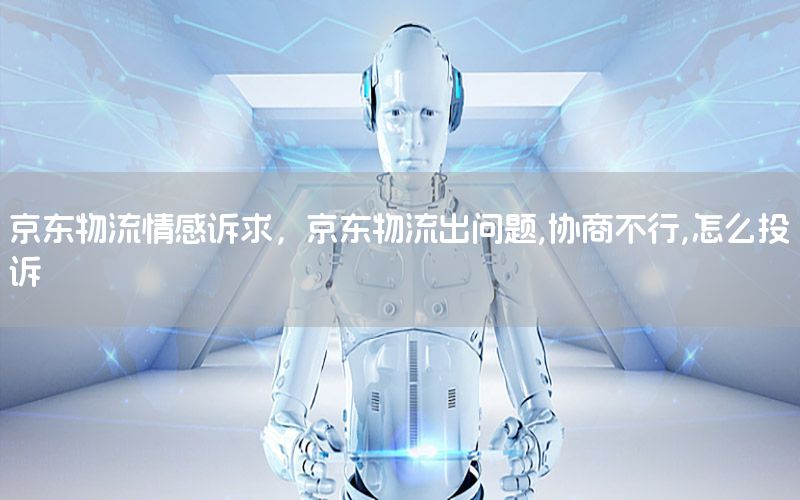 京东物流情感诉求，京东物流出问题,协商不行,怎么投诉