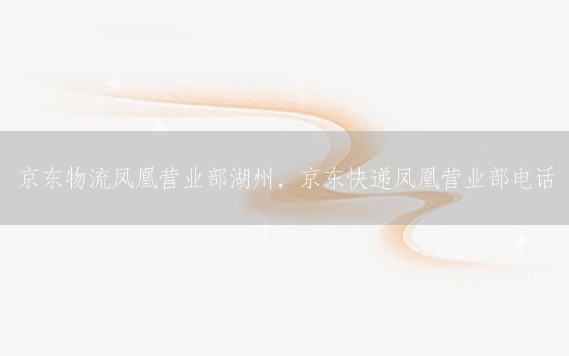 京东物流凤凰营业部湖州，京东快递凤凰营业部电话