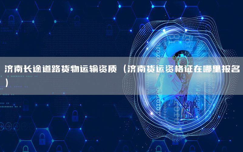 济南长途道路货物运输资质（济南货运资格证在哪里报名）