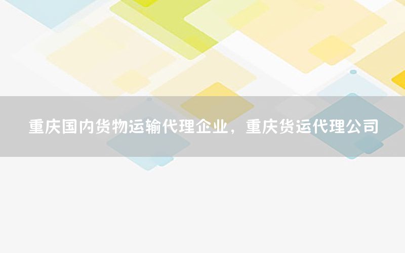 重庆国内货物运输代理企业，重庆货运代理公司