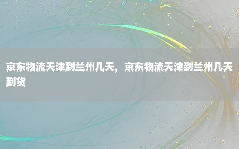 京东物流天津到兰州几天，京东物流天津到兰州几天到货