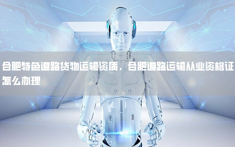 合肥特色道路货物运输资质，合肥道路运输从业资格证怎么办理