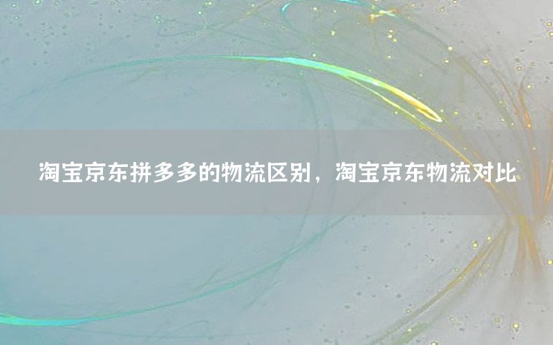 淘宝京东拼多多的物流区别，淘宝京东物流对比