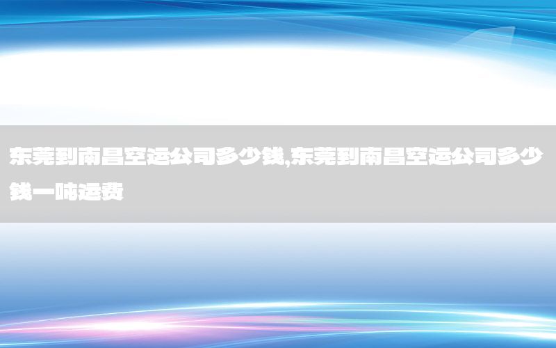 东莞到南昌空运公司多少钱，东莞到南昌空运公司多少钱一吨运费