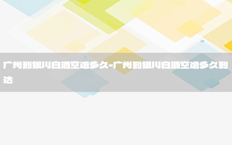 广州到银川白酒空运多久-广州到银川白酒空运多久到达