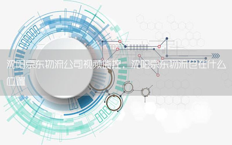 沈阳京东物流公司视频监控，沈阳京东物流仓在什么位置