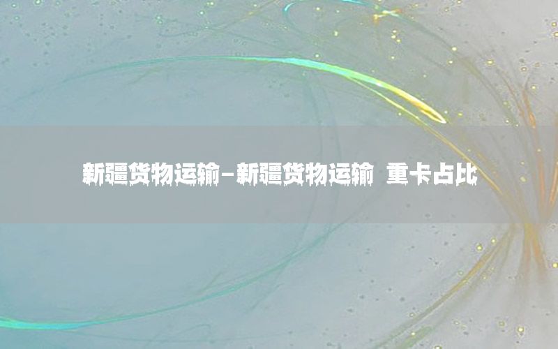 新疆货物运输-新疆货物运输 重卡占比