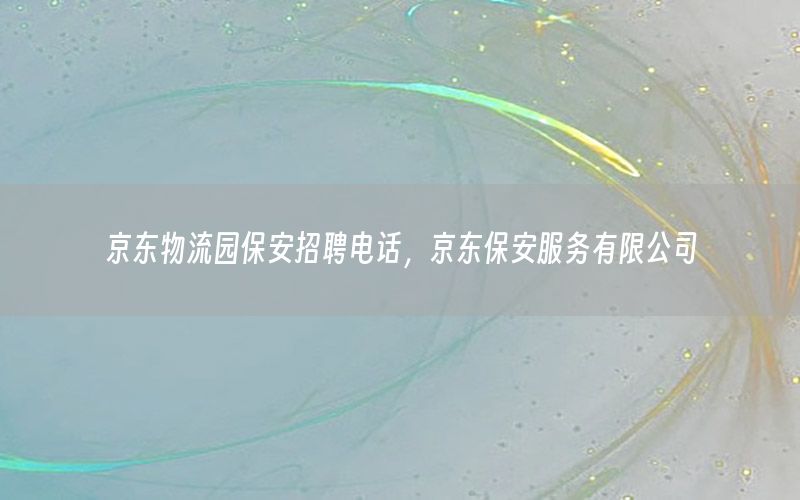 京东物流园保安招聘电话，京东保安服务有限公司
