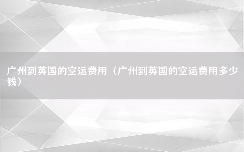 广州到英国的空运费用（广州到英国的空运费用多少钱）