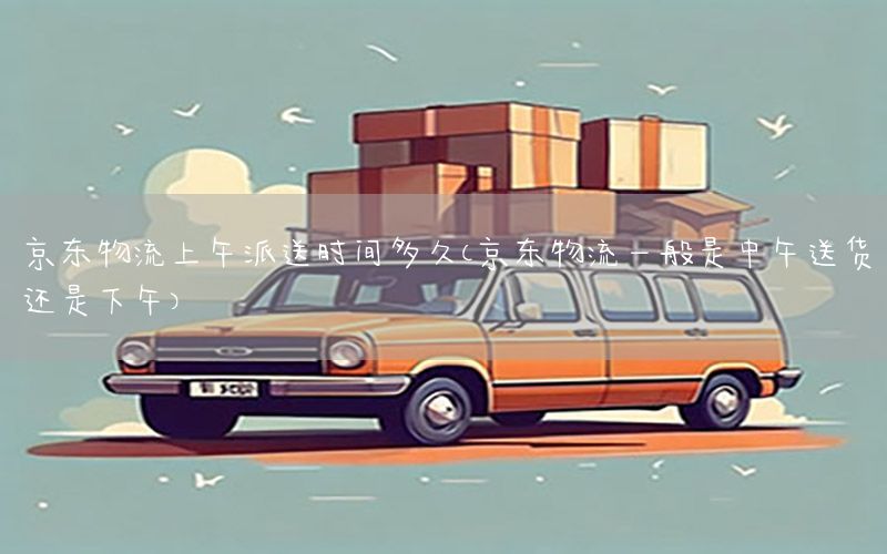 京东物流上午派送时间多久（京东物流一般是中午送货还是下午）