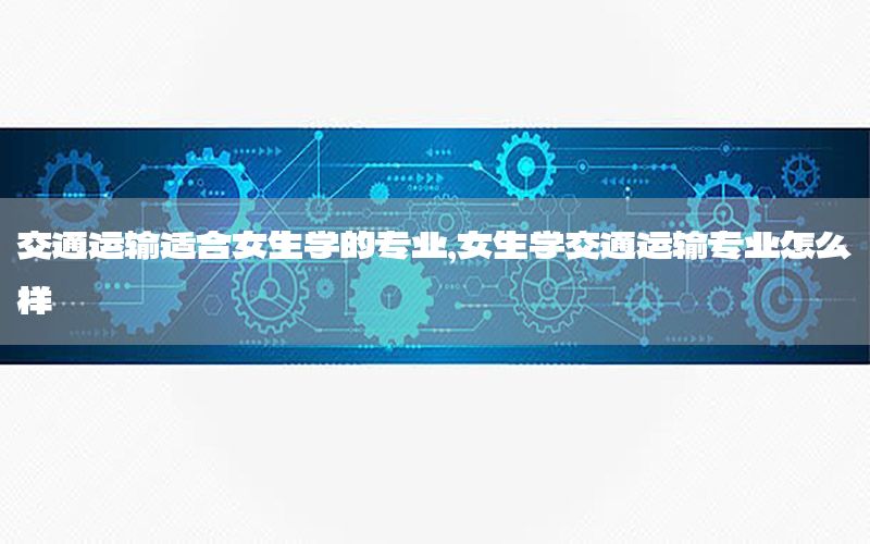 交通运输适合女生学的专业，女生学交通运输专业怎么样