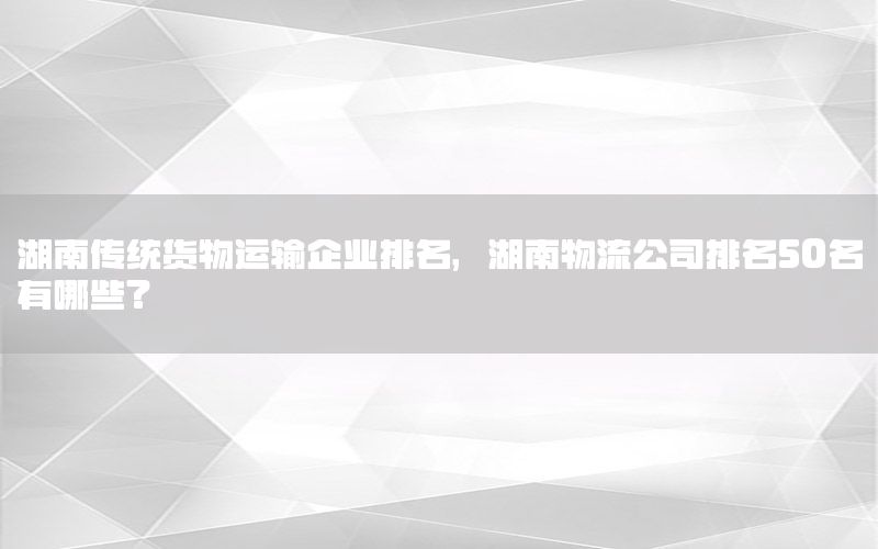 湖南传统货物运输企业排名，湖南物流公司排名50名有哪些?