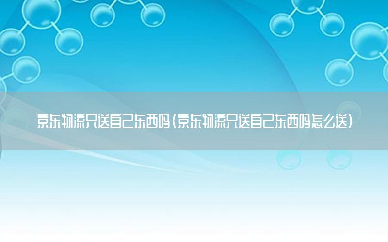 京东物流只送自己东西吗（京东物流只送自己东西吗怎么送）