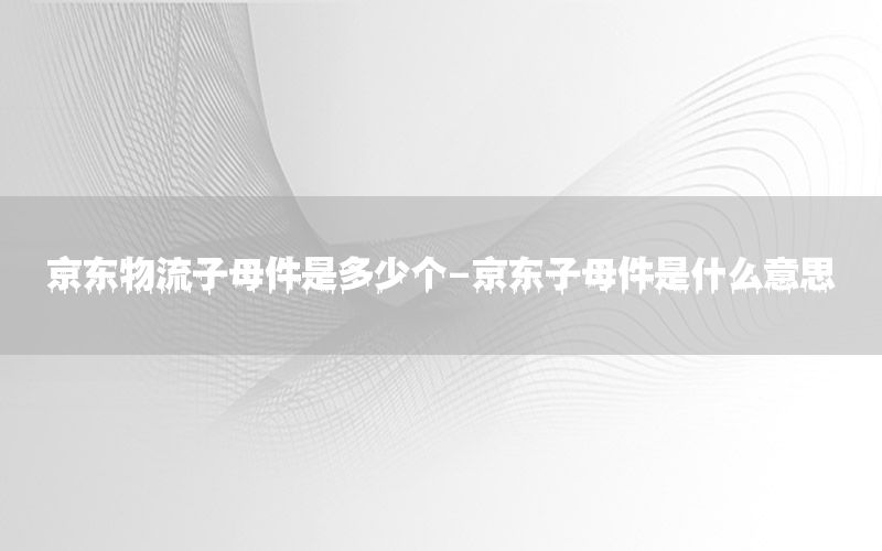 京东物流子母件是多少个-京东子母件是什么意思