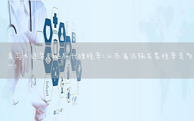青岛长途货物运输代理税率（山东省运输发票税率是多少）