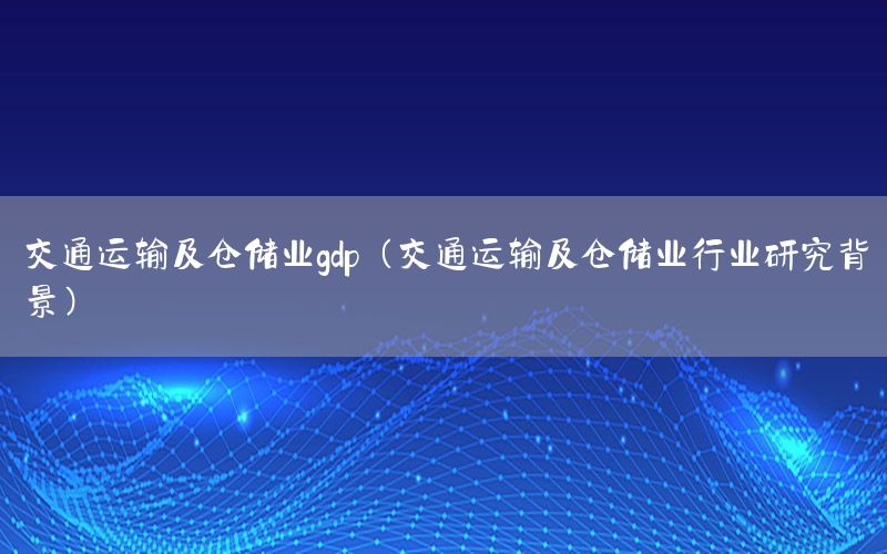 交通运输及仓储业gdp（交通运输及仓储业行业研究背景）