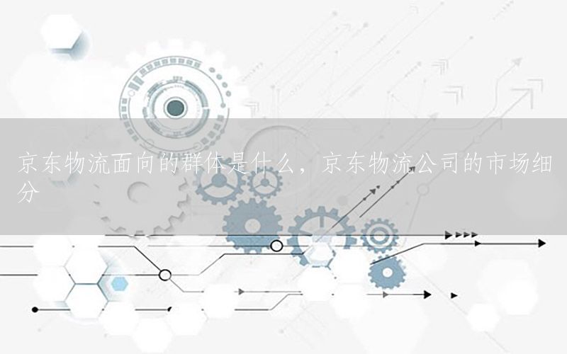 京东物流面向的群体是什么，京东物流公司的市场细分