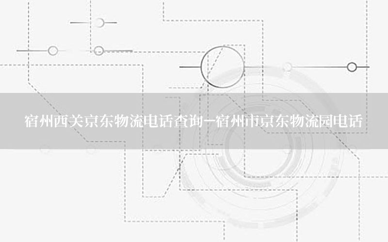 宿州西关京东物流电话查询-宿州市京东物流园电话