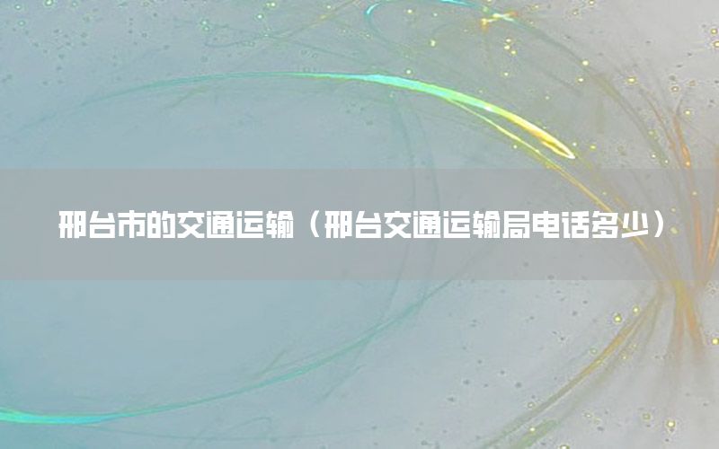 邢台市的交通运输（邢台交通运输局电话多少）