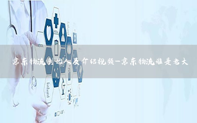 京东物流创始人及介绍视频-京东物流谁是老大