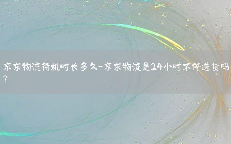 京东物流待机时长多久-京东物流是24小时不停送货吗?