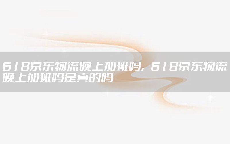 618京东物流晚上加班吗，618京东物流晚上加班吗是真的吗