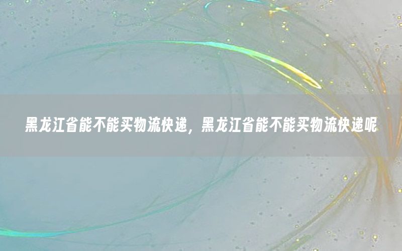 黑龙江省能不能买物流快递，黑龙江省能不能买物流快递呢