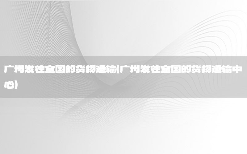 广州发往全国的货物运输（广州发往全国的货物运输中心）