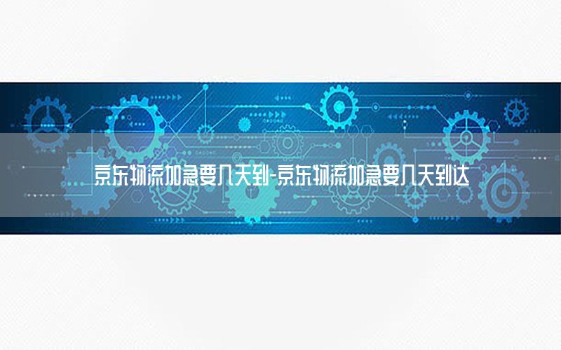 京东物流加急要几天到-京东物流加急要几天到达