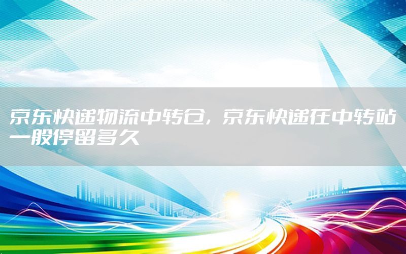 京东快递物流中转仓，京东快递在中转站一般停留多久