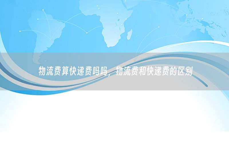 物流费算快递费吗吗，物流费和快递费的区别