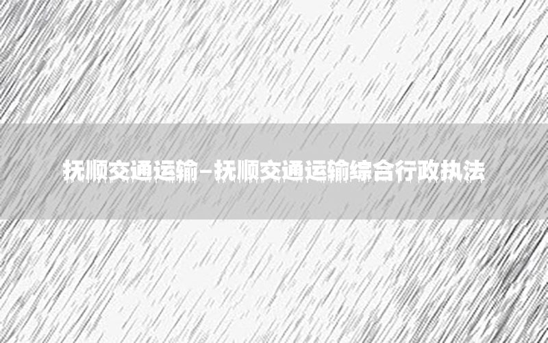 抚顺交通运输-抚顺交通运输综合行政执法