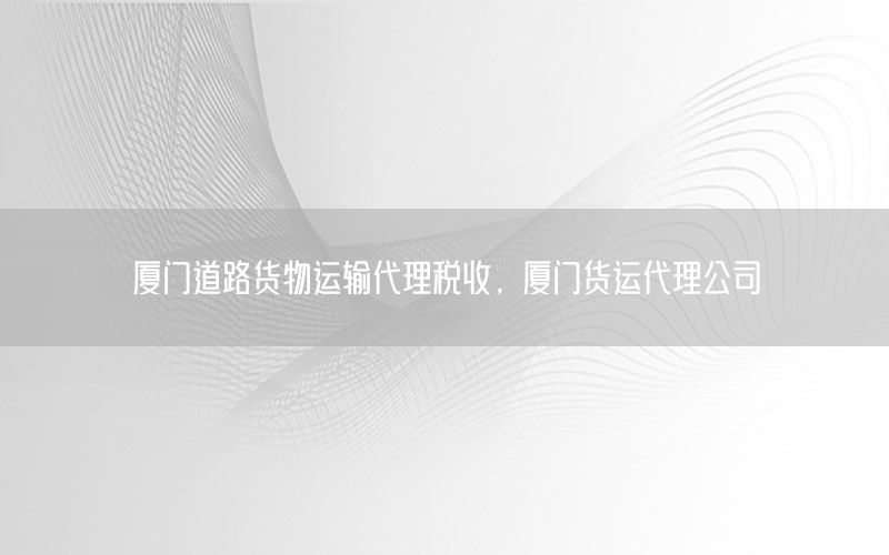 厦门道路货物运输代理税收，厦门货运代理公司