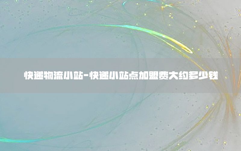 快递物流小站-快递小站点加盟费大约多少钱