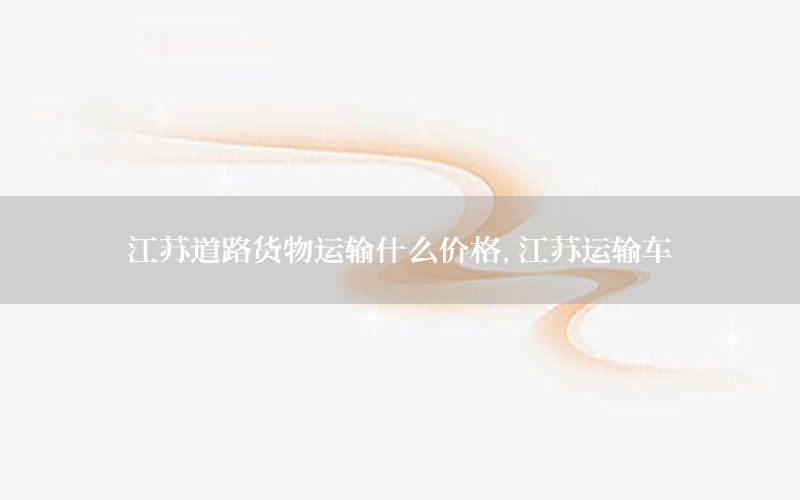 江苏道路货物运输什么价格，江苏运输车