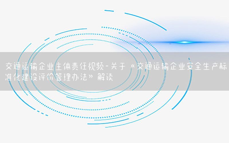 交通运输企业主体责任视频-关于《交通运输企业安全生产标准化建设评价管理办法》解读