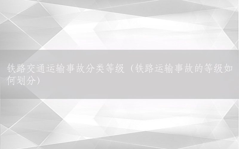 铁路交通运输事故分类等级（铁路运输事故的等级如何划分）