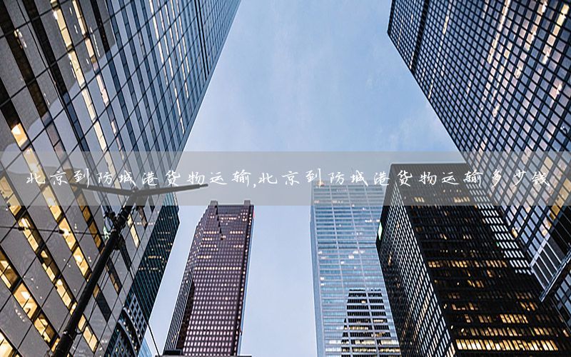 北京到防城港货物运输，北京到防城港货物运输多少钱