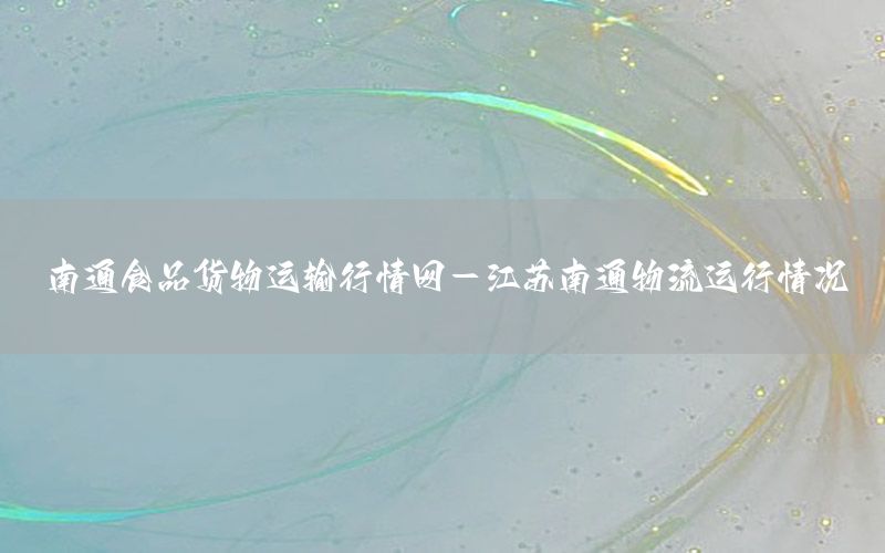 南通食品货物运输行情网-江苏南通物流运行情况