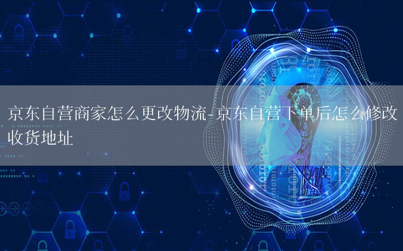 京东自营商家怎么更改物流-京东自营下单后怎么修改收货地址