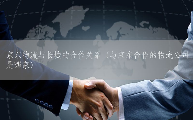 京东物流与长城的合作关系（与京东合作的物流公司是哪家）