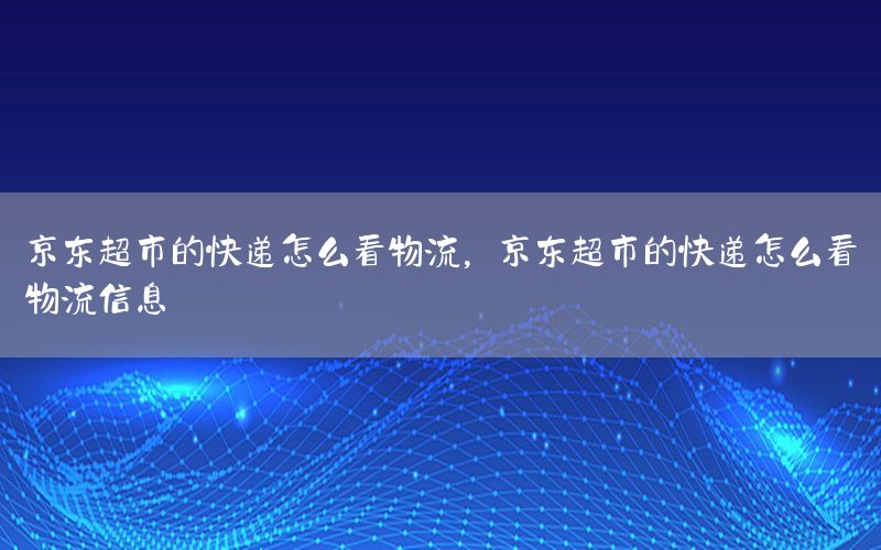 京东超市的快递怎么看物流，京东超市的快递怎么看物流信息