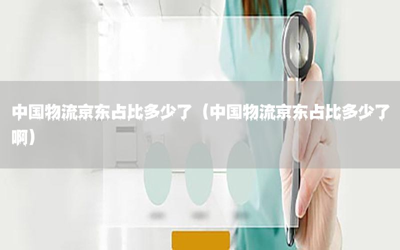 中国物流京东占比多少了（中国物流京东占比多少了啊）