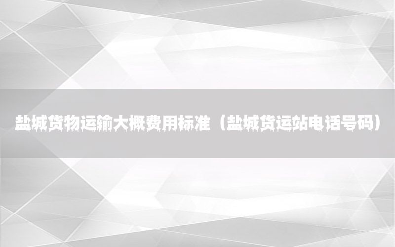 盐城货物运输大概费用标准（盐城货运站电话号码）